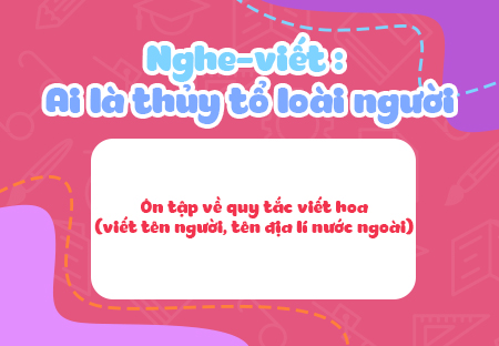 Nghe - viết: Ai là thủy tổ loài người. Ôn tập về quy tắc viết hoa (viết tên người, tên địa lí nước ngoài)